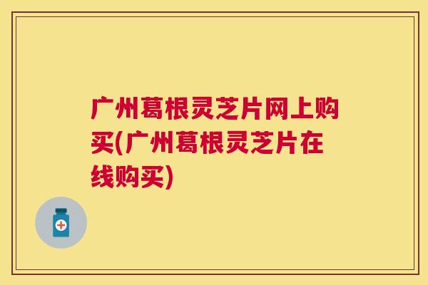 广州葛根灵芝片网上购买(广州葛根灵芝片在线购买)