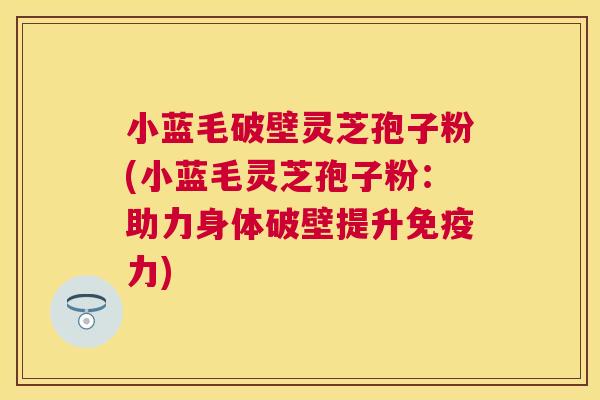 小蓝毛破壁灵芝孢子粉(小蓝毛灵芝孢子粉:助力身体破壁提升免疫力) 小蓝毛破壁灵芝孢子粉(小蓝毛灵芝孢子粉:助力身体破壁提升免疫力)