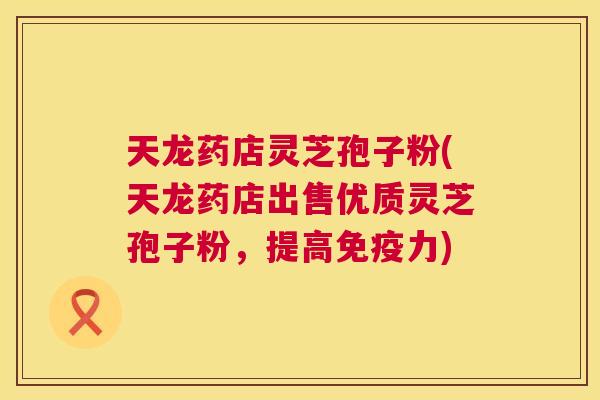 天龙药店灵芝孢子粉(天龙药店出售优质灵芝孢子粉,提高免疫力) 天龙药店灵芝孢子粉(天龙药店出售优质灵芝孢子粉,提高免疫力)