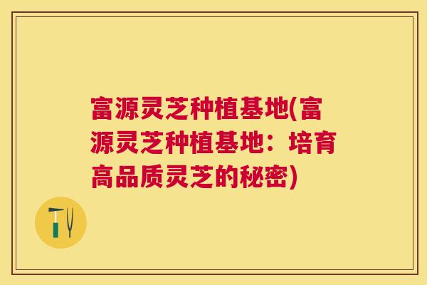 富源灵芝种植基地(富源灵芝种植基地：培育高品质灵芝的秘密)