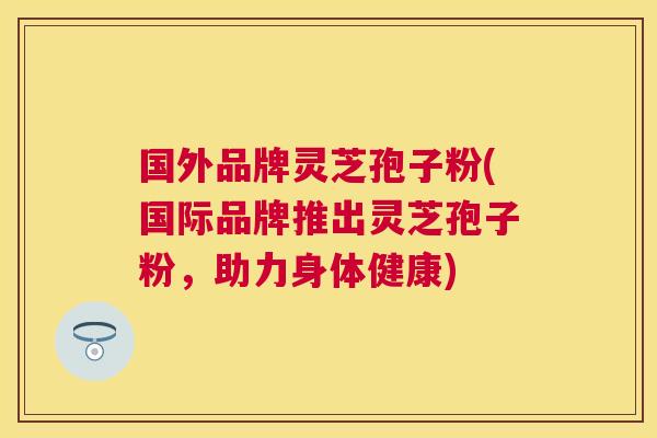 国外品牌灵芝孢子粉(国际品牌推出灵芝孢子粉，助力身体健康)