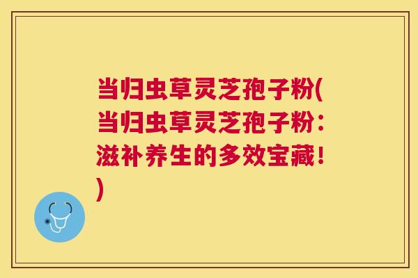 当归虫草灵芝孢子粉(当归虫草灵芝孢子粉:滋补养生的多效宝藏!) 当归虫草灵芝孢子粉(当归虫草灵芝孢子粉:滋补养生的多效宝藏!)