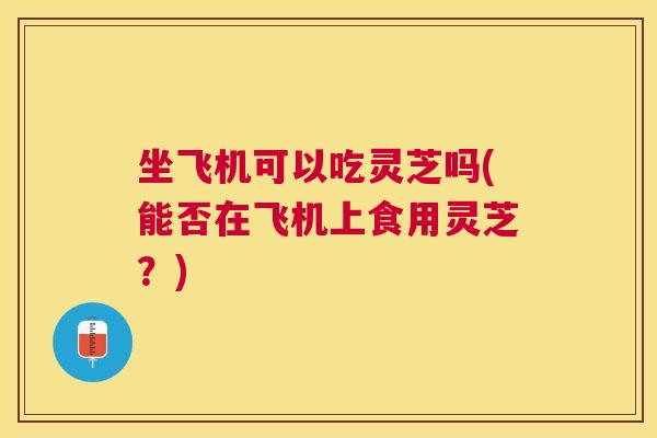 坐飞机可以吃灵芝吗(能否在飞机上食用灵芝?) 坐飞机可以吃灵芝吗(能否在飞机上食用灵芝?)