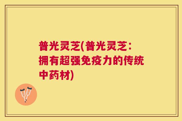 普光灵芝(普光灵芝：拥有超强免疫力的传统材)