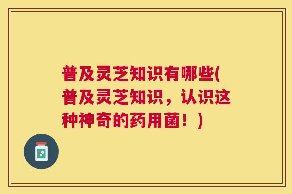 普及灵芝知识有哪些(普及灵芝知识,认识这种神奇的药用菌!) 普及灵芝知识有哪些(普及灵芝知识,认识这种神奇的药用菌!)