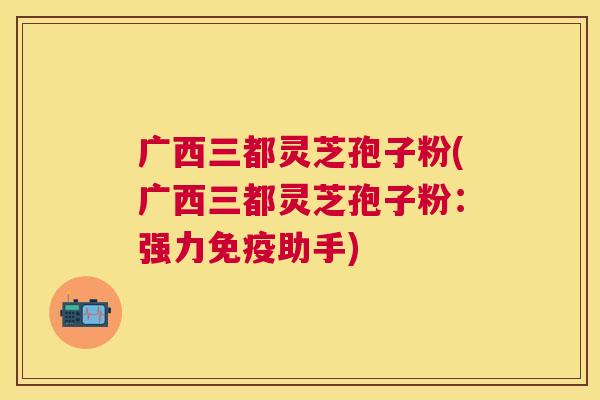 广西三都灵芝孢子粉(广西三都灵芝孢子粉：强力免疫助手)