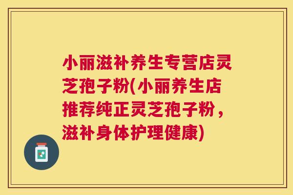 小丽滋补养生专营店灵芝孢子粉(小丽养生店推荐纯正灵芝孢子粉,滋补身体护理健康) 小丽滋补养生专营店灵芝孢子粉(小丽养生店推荐纯正灵芝孢子粉,滋补身体护理健康)
