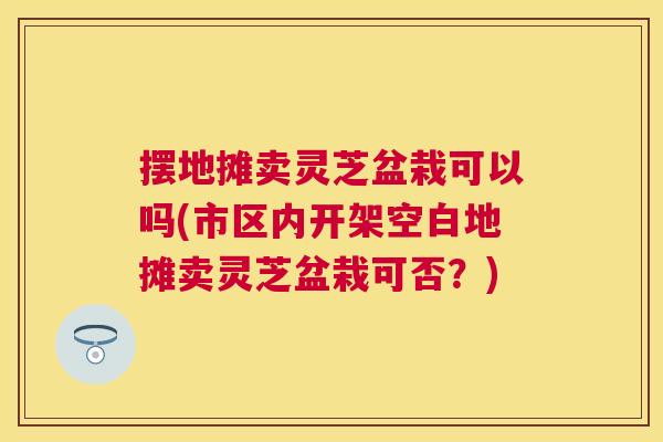 摆地摊卖灵芝盆栽可以吗(市区内开架空白地摊卖灵芝盆栽可否？)
