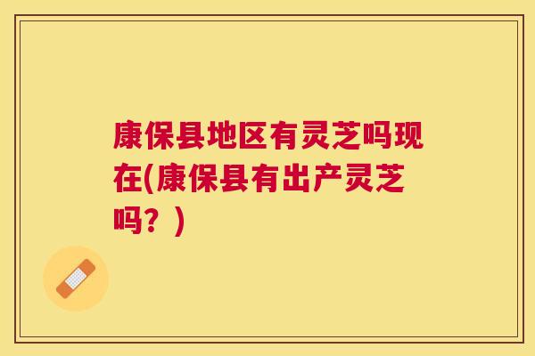 康保县地区有灵芝吗现在(康保县有出产灵芝吗?) 康保县地区有灵芝吗现在(康保县有出产灵芝吗?)