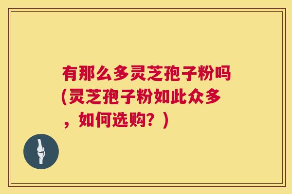 有那么多灵芝孢子粉吗(灵芝孢子粉如此众多，如何选购？)