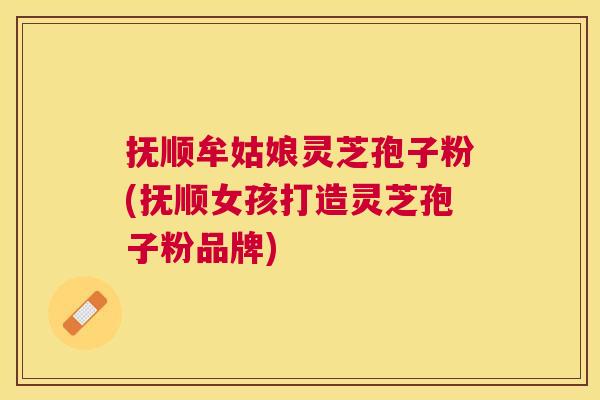 抚顺牟姑娘灵芝孢子粉(抚顺女孩打造灵芝孢子粉品牌) 抚顺牟姑娘灵芝孢子粉(抚顺女孩打造灵芝孢子粉品牌)