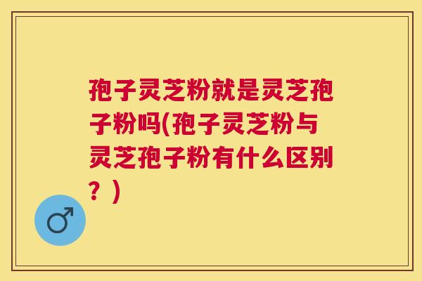 孢子灵芝粉就是灵芝孢子粉吗(孢子灵芝粉与灵芝孢子粉有什么区别？)