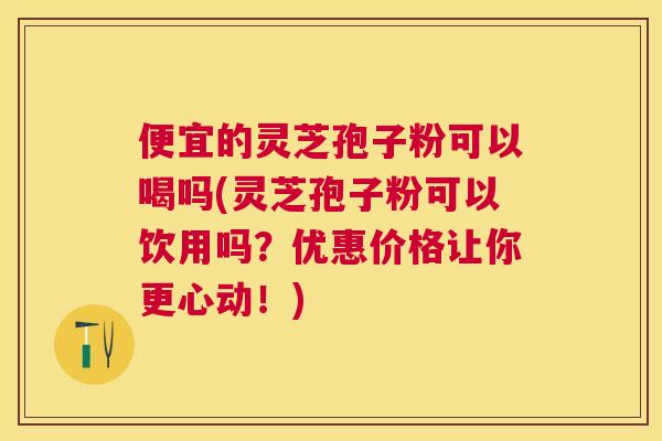 便宜的灵芝孢子粉可以喝吗(灵芝孢子粉可以饮用吗？优惠价格让你更心动！)