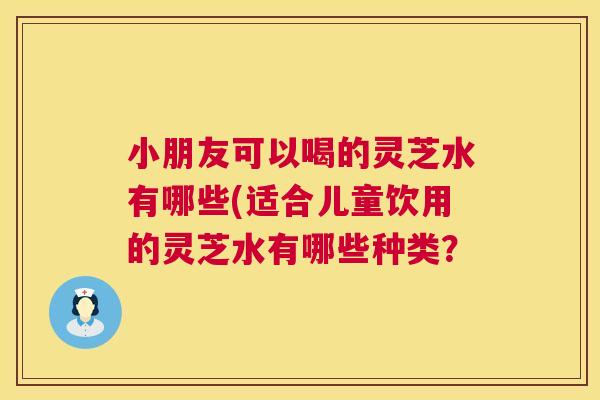 小朋友可以喝的灵芝水有哪些(适合儿童饮用的灵芝水有哪些种类？