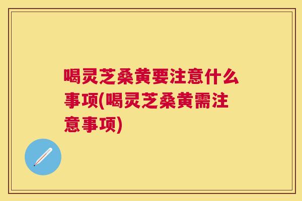 喝灵芝桑黄要注意什么事项(喝灵芝桑黄需注意事项) 喝灵芝桑黄要注意什么事项(喝灵芝桑黄需注意事项)