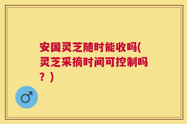 安国灵芝随时能收吗(灵芝采摘时间可控制吗?) 安国灵芝随时能收吗(灵芝采摘时间可控制吗?)