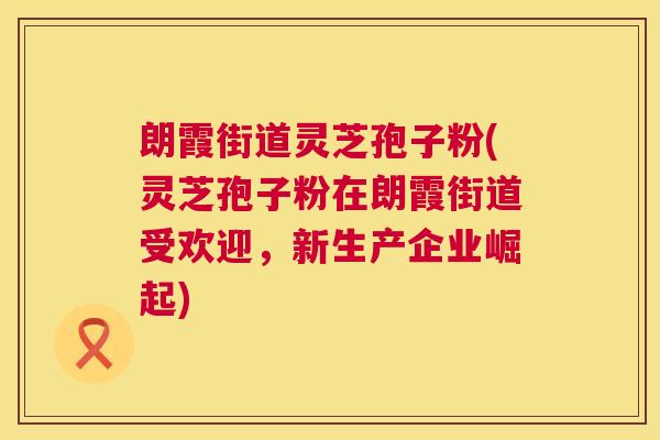 朗霞街道灵芝孢子粉(灵芝孢子粉在朗霞街道受欢迎，新生产企业崛起)
