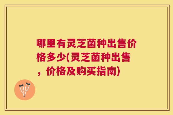 哪里有灵芝菌种出售价格多少(灵芝菌种出售,价格及购买指南) 哪里有灵芝菌种出售价格多少(灵芝菌种出售,价格及购买指南)