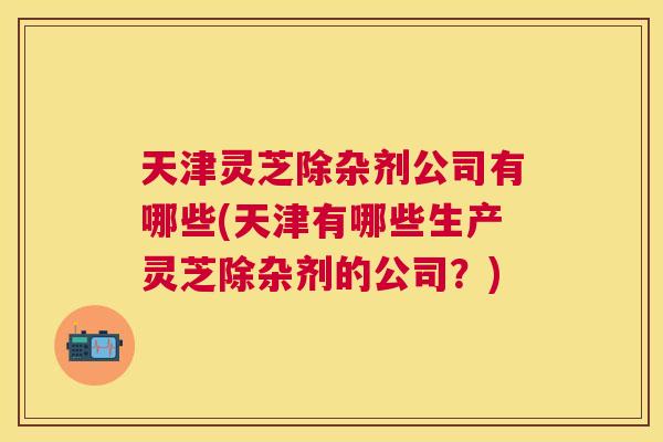 天津灵芝除杂剂公司有哪些(天津有哪些生产灵芝除杂剂的公司?) 天津灵芝除杂剂公司有哪些(天津有哪些生产灵芝除杂剂的公司?)