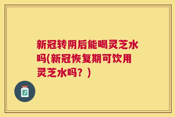 新冠转阴后能喝灵芝水吗(新冠恢复期可饮用灵芝水吗？)