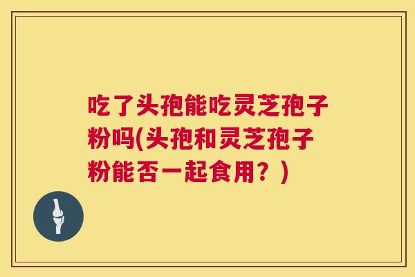 吃了头孢能吃灵芝孢子粉吗(头孢和灵芝孢子粉能否一起食用？)