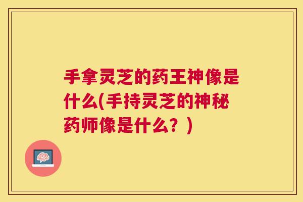 手拿灵芝的药王神像是什么(手持灵芝的神秘药师像是什么?) 手拿灵芝的药王神像是什么(手持灵芝的神秘药师像是什么?)