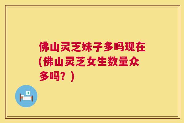 佛山灵芝妹子多吗现在(佛山灵芝女生数量众多吗?) 佛山灵芝妹子多吗现在(佛山灵芝女生数量众多吗?)