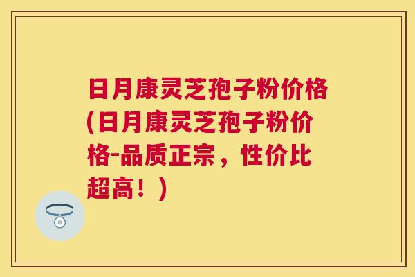 日月康灵芝孢子粉价格(日月康灵芝孢子粉价格-品质正宗，性价比超高！)