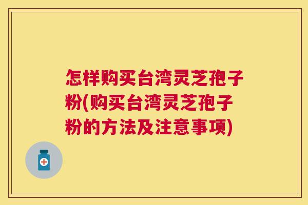 怎样购买台湾灵芝孢子粉(购买台湾灵芝孢子粉的方法及注意事项)