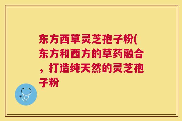 东方西草灵芝孢子粉(东方和西方的草药融合，打造纯天然的灵芝孢子粉