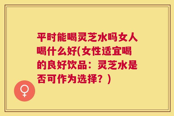 平时能喝灵芝水吗女人喝什么好(女性适宜喝的良好饮品：灵芝水是否可作为选择？)