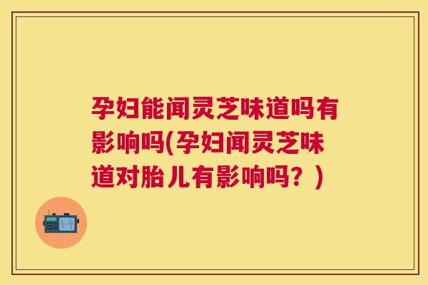 孕妇能闻灵芝味道吗有影响吗(孕妇闻灵芝味道对胎儿有影响吗?) 孕妇能闻灵芝味道吗有影响吗(孕妇闻灵芝味道对胎儿有影响吗?)