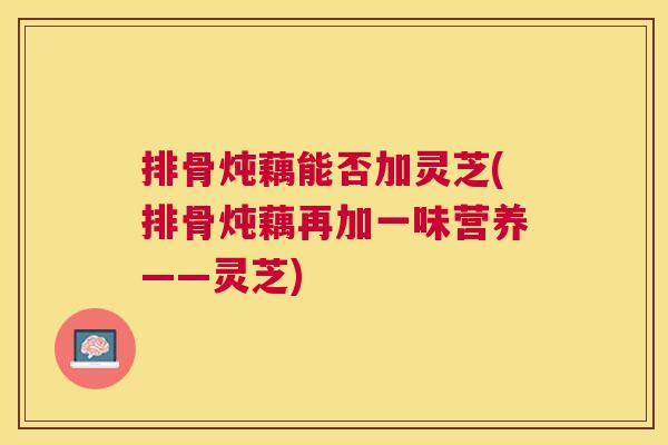 排骨炖藕能否加灵芝(排骨炖藕再加一味营养——灵芝) 排骨炖藕能否加灵芝(排骨炖藕再加一味营养——灵芝)