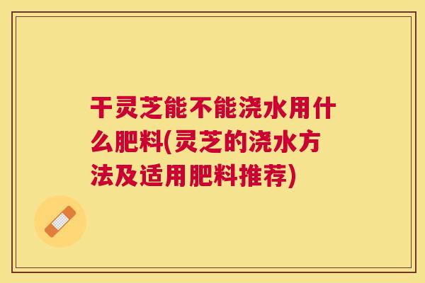干灵芝能不能浇水用什么肥料(灵芝的浇水方法及适用肥料推荐)