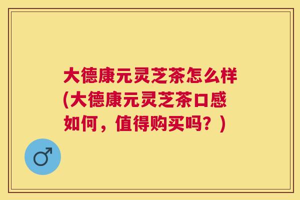 大德康元灵芝茶怎么样(大德康元灵芝茶口感如何，值得购买吗？)