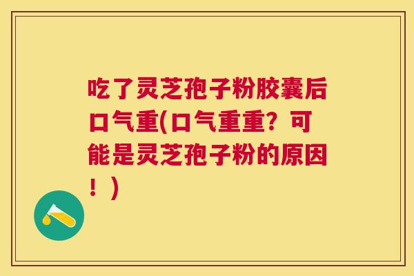 吃了灵芝孢子粉胶囊后口气重(口气重重？可能是灵芝孢子粉的原因！)
