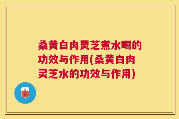 桑黄白肉灵芝煮水喝的功效与作用(桑黄白肉灵芝水的功效与作用)
