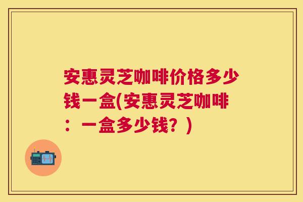 安惠灵芝咖啡价格多少钱一盒(安惠灵芝咖啡：一盒多少钱？)