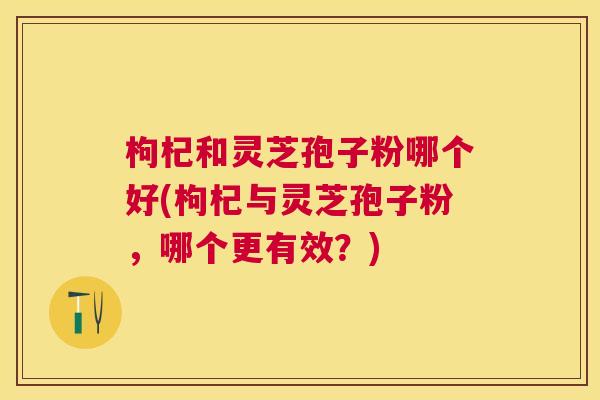 枸杞和灵芝孢子粉哪个好(枸杞与灵芝孢子粉,哪个更有效?) 枸杞和灵芝孢子粉哪个好(枸杞与灵芝孢子粉,哪个更有效?)