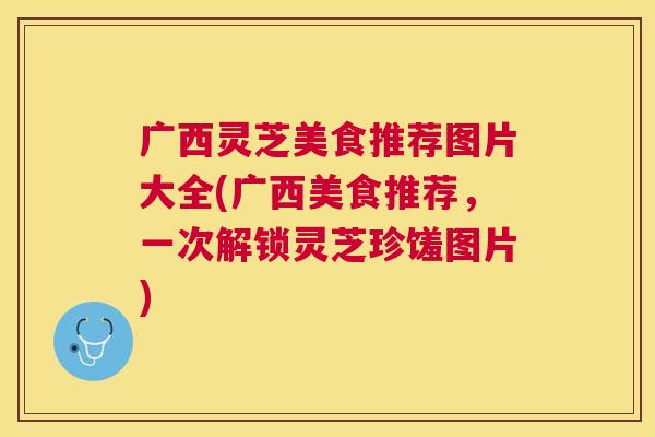 广西灵芝美食推荐图片大全(广西美食推荐,一次解锁灵芝珍馐图片) 广西灵芝美食推荐图片大全(广西美食推荐,一次解锁灵芝珍馐图片)