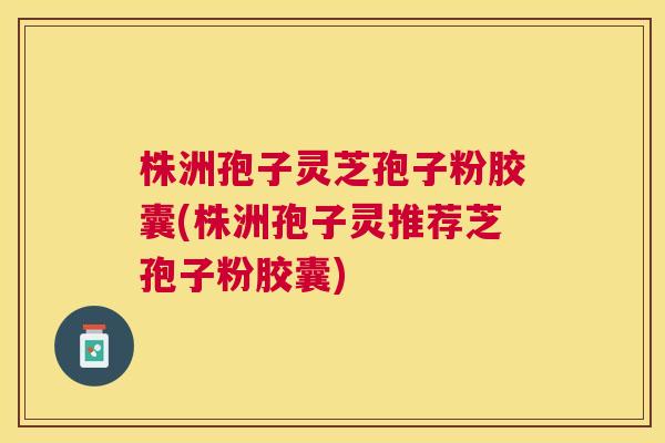株洲孢子灵芝孢子粉胶囊(株洲孢子灵推荐芝孢子粉胶囊)