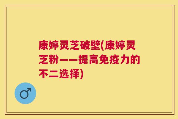 康婷灵芝破壁(康婷灵芝粉——提高免疫力的不二选择)