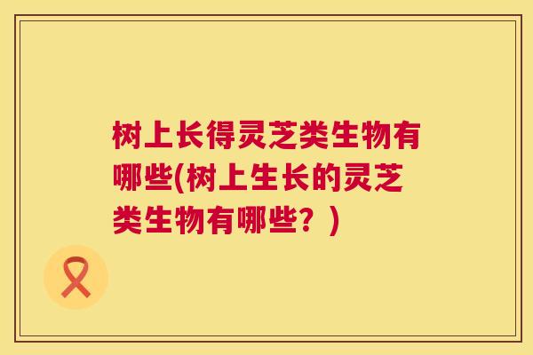 树上长得灵芝类生物有哪些(树上生长的灵芝类生物有哪些?) 树上长得灵芝类生物有哪些(树上生长的灵芝类生物有哪些?)