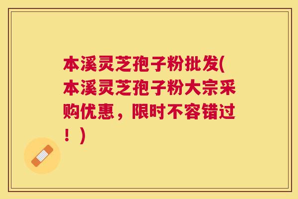 本溪灵芝孢子粉批发(本溪灵芝孢子粉大宗采购优惠，限时不容错过！)