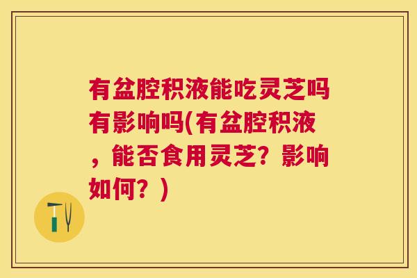 有盆腔积液能吃灵芝吗有影响吗(有盆腔积液,能否食用灵芝?影响如何?) 有盆腔积液能吃灵芝吗有影响吗(有盆腔积液,能否食用灵芝?影响如何?)