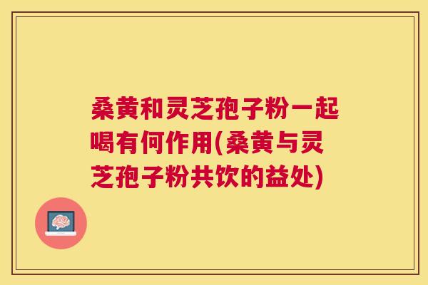 桑黄和灵芝孢子粉一起喝有何作用(桑黄与灵芝孢子粉共饮的益处) 桑黄和灵芝孢子粉一起喝有何作用(桑黄与灵芝孢子粉共饮的益处)