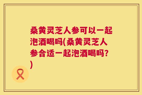 桑黄灵芝人参可以一起泡酒喝吗(桑黄灵芝人参合适一起泡酒喝吗?) 桑黄灵芝人参可以一起泡酒喝吗(桑黄灵芝人参合适一起泡酒喝吗?)