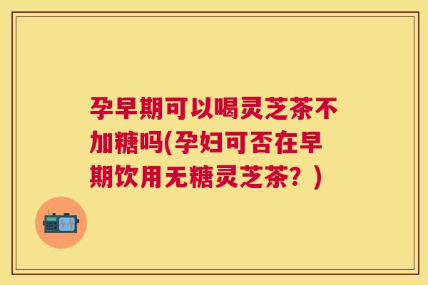 孕早期可以喝灵芝茶不加糖吗(孕妇可否在早期饮用无糖灵芝茶?) 孕早期可以喝灵芝茶不加糖吗(孕妇可否在早期饮用无糖灵芝茶?)