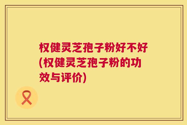 权健灵芝孢子粉好不好(权健灵芝孢子粉的功效与评价)