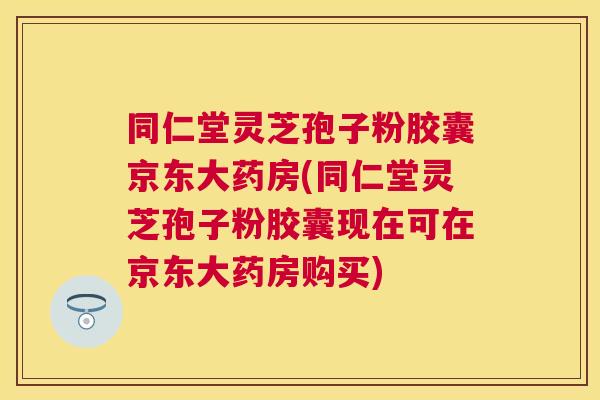 同仁堂灵芝孢子粉胶囊京东大药房(同仁堂灵芝孢子粉胶囊现在可在京东大药房购买) 同仁堂灵芝孢子粉胶囊京东大药房(同仁堂灵芝孢子粉胶囊现在可在京东大药房购买)